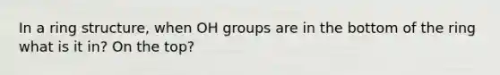 In a ring structure, when OH groups are in the bottom of the ring what is it in? On the top?