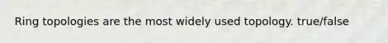 Ring topologies are the most widely used topology. true/false