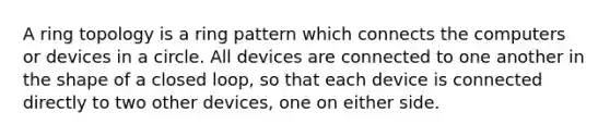 A ring topology is a ring pattern which connects the computers or devices in a circle. All devices are connected to one another in the shape of a closed loop, so that each device is connected directly to two other devices, one on either side.