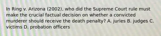 In Ring v. Arizona (2002), who did the Supreme Court rule must make the crucial factual decision on whether a convicted murderer should receive the death penalty? A. juries B. judges C. victims D. probation officers