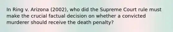 In Ring v. Arizona (2002), who did the Supreme Court rule must make the crucial factual decision on whether a convicted murderer should receive the death penalty?