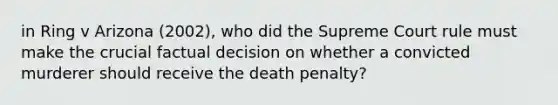 in Ring v Arizona (2002), who did the Supreme Court rule must make the crucial factual decision on whether a convicted murderer should receive the death penalty?