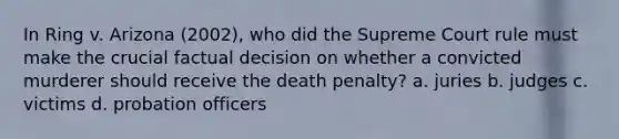 In Ring v. Arizona (2002), who did the Supreme Court rule must make the crucial factual decision on whether a convicted murderer should receive the death penalty? a. juries b. judges c. victims d. probation officers