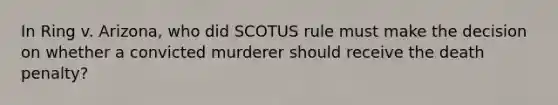 In Ring v. Arizona, who did SCOTUS rule must make the decision on whether a convicted murderer should receive the death penalty?