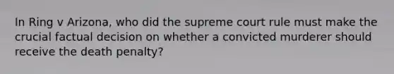 In Ring v Arizona, who did the supreme court rule must make the crucial factual decision on whether a convicted murderer should receive the death penalty?