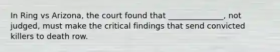 In Ring vs Arizona, the court found that ______________, not judged, must make the critical findings that send convicted killers to death row.