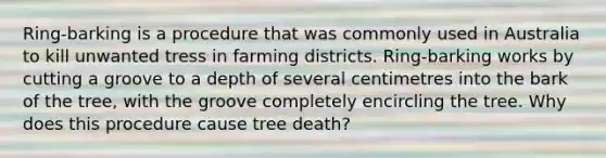 Ring-barking is a procedure that was commonly used in Australia to kill unwanted tress in farming districts. Ring-barking works by cutting a groove to a depth of several centimetres into the bark of the tree, with the groove completely encircling the tree. Why does this procedure cause tree death?