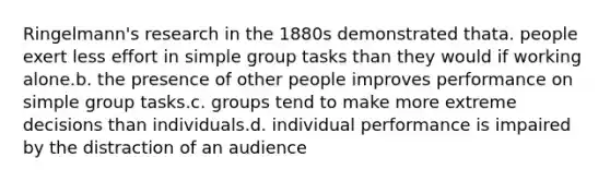 Ringelmann's research in the 1880s demonstrated thata. people exert less effort in simple group tasks than they would if working alone.b. the presence of other people improves performance on simple group tasks.c. groups tend to make more extreme decisions than individuals.d. individual performance is impaired by the distraction of an audience