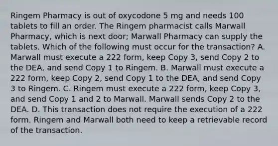 Ringem Pharmacy is out of oxycodone 5 mg and needs 100 tablets to fill an order. The Ringem pharmacist calls Marwall Pharmacy, which is next door; Marwall Pharmacy can supply the tablets. Which of the following must occur for the transaction? A. Marwall must execute a 222 form, keep Copy 3, send Copy 2 to the DEA, and send Copy 1 to Ringem. B. Marwall must execute a 222 form, keep Copy 2, send Copy 1 to the DEA, and send Copy 3 to Ringem. C. Ringem must execute a 222 form, keep Copy 3, and send Copy 1 and 2 to Marwall. Marwall sends Copy 2 to the DEA. D. This transaction does not require the execution of a 222 form. Ringem and Marwall both need to keep a retrievable record of the transaction.