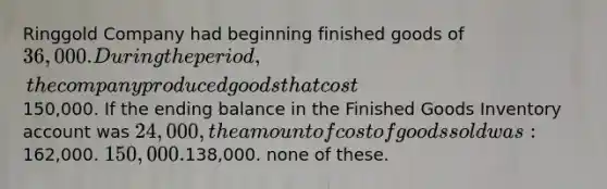 Ringgold Company had beginning finished goods of 36,000. During the period, the company produced goods that cost150,000. If the ending balance in the Finished Goods Inventory account was 24,000, the amount of cost of goods sold was:162,000. 150,000.138,000. none of these.