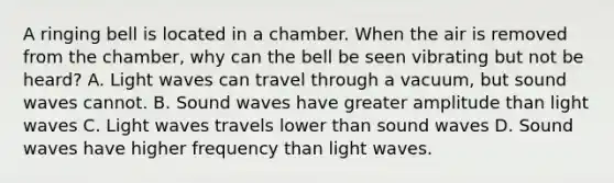 A ringing bell is located in a chamber. When the air is removed from the chamber, why can the bell be seen vibrating but not be heard? A. Light waves can travel through a vacuum, but sound waves cannot. B. Sound waves have greater amplitude than light waves C. Light waves travels lower than sound waves D. Sound waves have higher frequency than light waves.