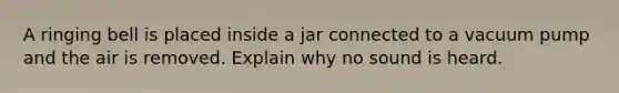 A ringing bell is placed inside a jar connected to a vacuum pump and the air is removed. Explain why no sound is heard.