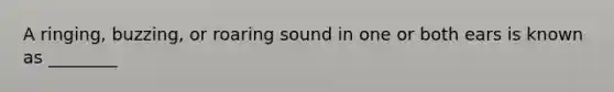 A ringing, buzzing, or roaring sound in one or both ears is known as ________