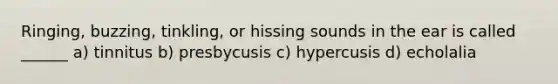 Ringing, buzzing, tinkling, or hissing sounds in the ear is called ______ a) tinnitus b) presbycusis c) hypercusis d) echolalia