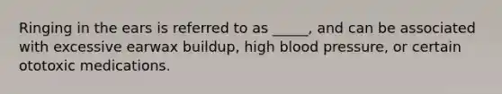 Ringing in the ears is referred to as _____, and can be associated with excessive earwax buildup, high blood pressure, or certain ototoxic medications.