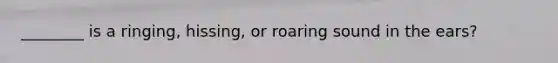 ________ is a ringing, hissing, or roaring sound in the ears?