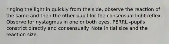 ringing the light in quickly from the side, observe the reaction of the same and then the other pupil for the consensual light reflex. Observe for nystagmus in one or both eyes. PERRL -pupils constrict directly and consensually. Note initial size and the reaction size.