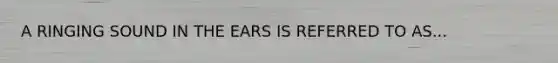 A RINGING SOUND IN THE EARS IS REFERRED TO AS...