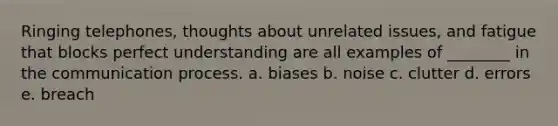 Ringing telephones, thoughts about unrelated issues, and fatigue that blocks perfect understanding are all examples of ________ in the communication process. a. biases b. noise c. clutter d. errors e. breach