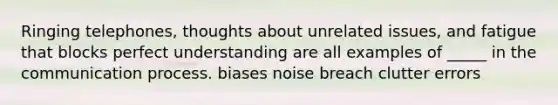 Ringing telephones, thoughts about unrelated issues, and fatigue that blocks perfect understanding are all examples of _____ in the communication process. biases noise breach clutter errors