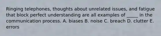 Ringing telephones, thoughts about unrelated issues, and fatigue that block perfect understanding are all examples of _____ in the communication process. A. biases B. noise C. breach D. clutter E. errors