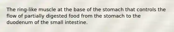 The ring-like muscle at the base of the stomach that controls the flow of partially digested food from the stomach to the duodenum of the small intestine.