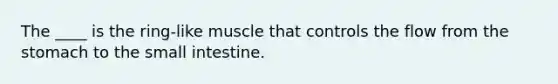 The ____ is the ring-like muscle that controls the flow from the stomach to the small intestine.