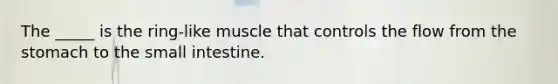 The _____ is the ring-like muscle that controls the flow from the stomach to the small intestine.