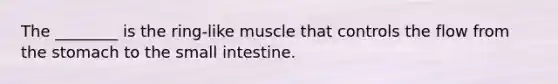 The ________ is the ring-like muscle that controls the flow from the stomach to the small intestine.