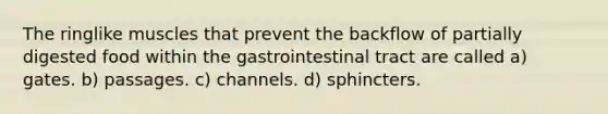 The ringlike muscles that prevent the backflow of partially digested food within the gastrointestinal tract are called a) gates. b) passages. c) channels. d) sphincters.