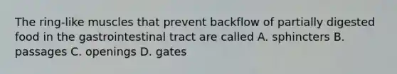 The ring-like muscles that prevent backflow of partially digested food in the gastrointestinal tract are called A. sphincters B. passages C. openings D. gates