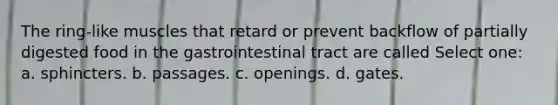 The ring-like muscles that retard or prevent backflow of partially digested food in the gastrointestinal tract are called Select one: a. sphincters. b. passages. c. openings. d. gates.