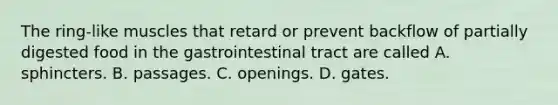 The ring-like muscles that retard or prevent backflow of partially digested food in the gastrointestinal tract are called A. sphincters. B. passages. C. openings. D. gates.