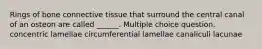 Rings of bone connective tissue that surround the central canal of an osteon are called ______. Multiple choice question. concentric lamellae circumferential lamellae canaliculi lacunae
