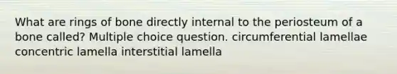 What are rings of bone directly internal to the periosteum of a bone called? Multiple choice question. circumferential lamellae concentric lamella interstitial lamella