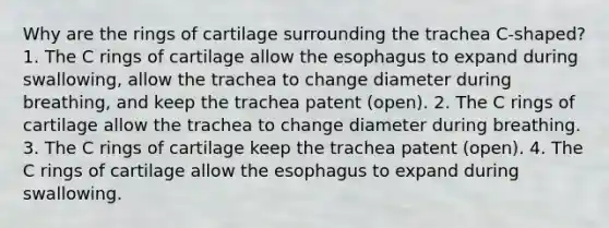 Why are the rings of cartilage surrounding the trachea C-shaped? 1. The C rings of cartilage allow the esophagus to expand during swallowing, allow the trachea to change diameter during breathing, and keep the trachea patent (open). 2. The C rings of cartilage allow the trachea to change diameter during breathing. 3. The C rings of cartilage keep the trachea patent (open). 4. The C rings of cartilage allow the esophagus to expand during swallowing.