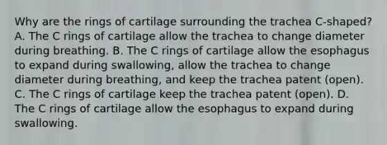 Why are the rings of cartilage surrounding the trachea C-shaped? A. The C rings of cartilage allow the trachea to change diameter during breathing. B. The C rings of cartilage allow the esophagus to expand during swallowing, allow the trachea to change diameter during breathing, and keep the trachea patent (open). C. The C rings of cartilage keep the trachea patent (open). D. The C rings of cartilage allow the esophagus to expand during swallowing.