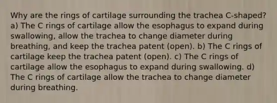 Why are the rings of cartilage surrounding the trachea C-shaped? a) The C rings of cartilage allow the esophagus to expand during swallowing, allow the trachea to change diameter during breathing, and keep the trachea patent (open). b) The C rings of cartilage keep the trachea patent (open). c) The C rings of cartilage allow the esophagus to expand during swallowing. d) The C rings of cartilage allow the trachea to change diameter during breathing.