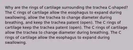 Why are the rings of cartilage surrounding the trachea C-shaped? The C rings of cartilage allow the esophagus to expand during swallowing, allow the trachea to change diameter during breathing, and keep the trachea patent (open). The C rings of cartilage keep the trachea patent (open). The C rings of cartilage allow the trachea to change diameter during breathing. The C rings of cartilage allow the esophagus to expand during swallowing.