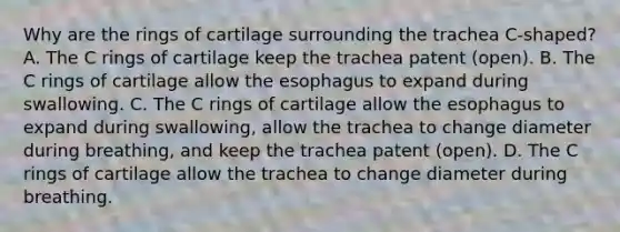 Why are the rings of cartilage surrounding the trachea C-shaped? A. The C rings of cartilage keep the trachea patent (open). B. The C rings of cartilage allow the esophagus to expand during swallowing. C. The C rings of cartilage allow the esophagus to expand during swallowing, allow the trachea to change diameter during breathing, and keep the trachea patent (open). D. The C rings of cartilage allow the trachea to change diameter during breathing.