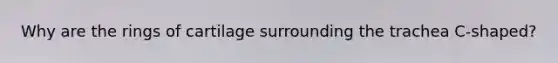 Why are the rings of cartilage surrounding the trachea C-shaped?