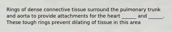 Rings of dense connective tissue surround the pulmonary trunk and aorta to provide attachments for the heart ______ and ______. These tough rings prevent dilating of tissue in this area