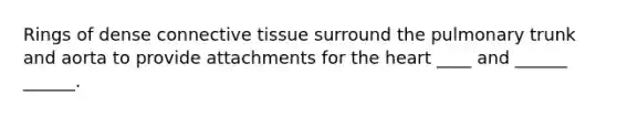 Rings of dense connective tissue surround the pulmonary trunk and aorta to provide attachments for the heart ____ and ______ ______.