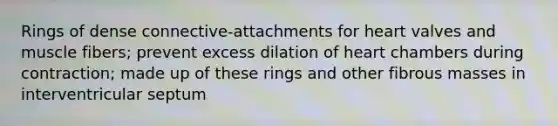 Rings of dense connective-attachments for heart valves and muscle fibers; prevent excess dilation of heart chambers during contraction; made up of these rings and other fibrous masses in interventricular septum