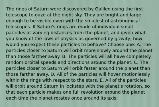 The rings of Saturn were discovered by Galileo using the first telescope to gaze at the night sky. They are bright and large enough to be visible even with the smallest of astronomical telescopes. If Saturn's rings are made of individual small particles at varying distances from the planet, and given what you know of the laws of physics as governed by gravity, how would you expect these particles to behave? Choose one: A. The particles closer to Saturn will orbit more slowly around the planet than those farther away. B. The particles will all have completely random orbital speeds and directions around the planet. C. The particles closer to Saturn will orbit faster around the planet than those farther away. D. All of the particles will hover motionlessly within the rings with respect to the stars. E. All of the particles will orbit around Saturn in lockstep with the planet's rotation, so that each particle makes one full revolution around the planet each time the planet rotates once around its axis.