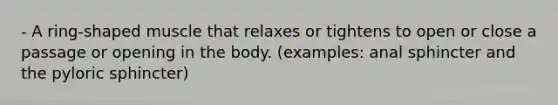 - A ring-shaped muscle that relaxes or tightens to open or close a passage or opening in the body. (examples: anal sphincter and the pyloric sphincter)