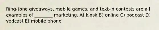 Ring-tone giveaways, mobile games, and text-in contests are all examples of ________ marketing. A) kiosk B) online C) podcast D) vodcast E) mobile phone