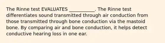 The Rinne test EVALUATES ___________. The Rinne test differentiates sound transmitted through air conduction from those transmitted through bone conduction via the mastoid bone. By comparing air and bone conduction, it helps detect conductive hearing loss in one ear.