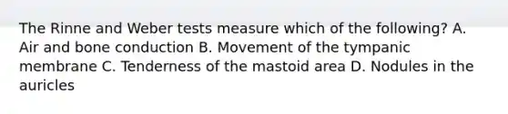 The Rinne and Weber tests measure which of the following? A. Air and bone conduction B. Movement of the tympanic membrane C. Tenderness of the mastoid area D. Nodules in the auricles