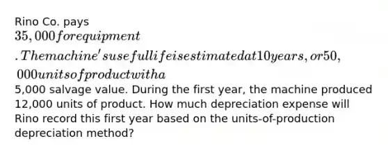 Rino Co. pays 35,000 for equipment. The machine's useful life is estimated at 10 years, or 50,000 units of product with a5,000 salvage value. During the first year, the machine produced 12,000 units of product. How much depreciation expense will Rino record this first year based on the units-of-production depreciation method?